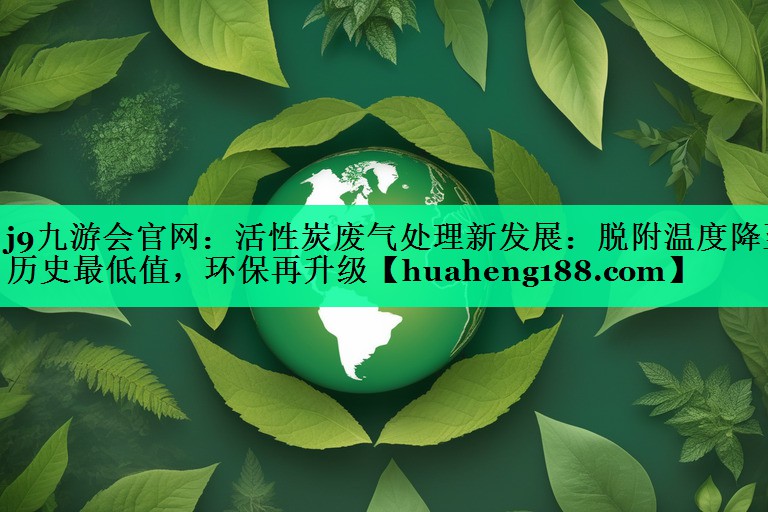 <strong>j9九游会官网：活性炭废气处理新发展：脱附温度降至历史最低值，环保再升级</strong>