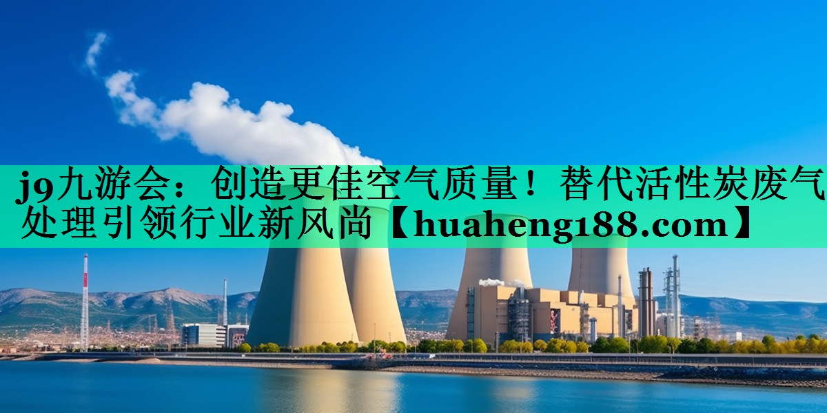 j9九游会：创造更佳空气质量！替代活性炭废气处理引领行业新风尚