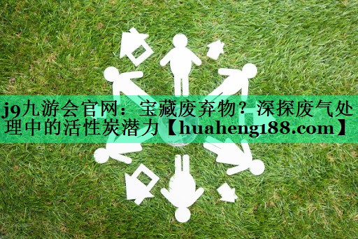 <strong>j9九游会官网：宝藏废弃物？深探废气处理中的活性炭潜力</strong>