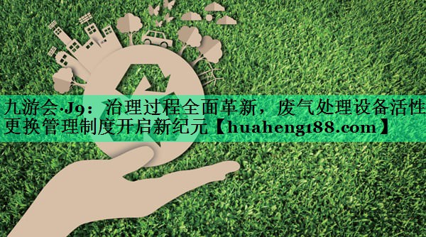 九游会·J9：治理过程全面革新，废气处理设备活性炭更换管理制度开启新纪元
