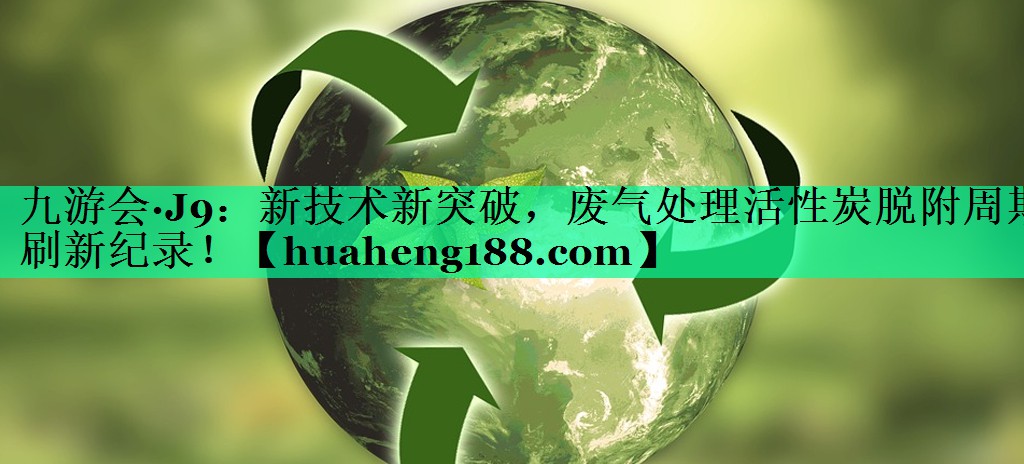 <strong>九游会·J9：新技术新突破，废气处理活性炭脱附周期刷新纪录！</strong>