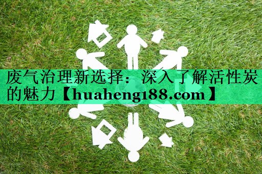 废气治理新选择：深入了解活性炭的魅力