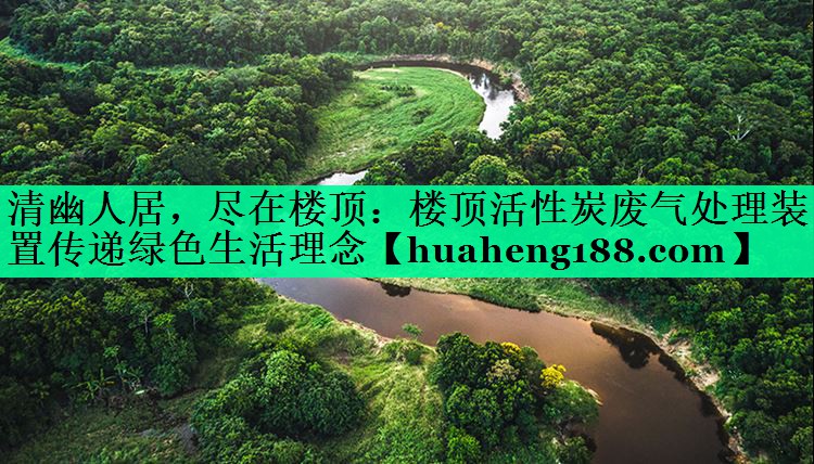 清幽人居，尽在楼顶：楼顶活性炭废气处理装置传递绿色生活理念