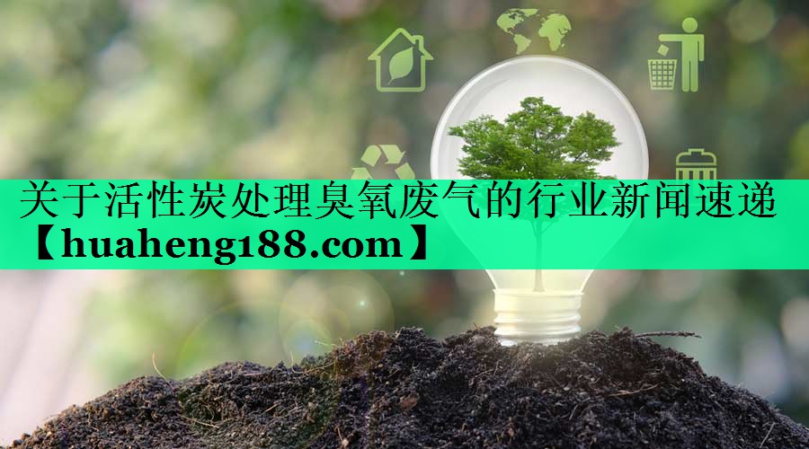 关于活性炭处理臭氧废气的行业新闻速递