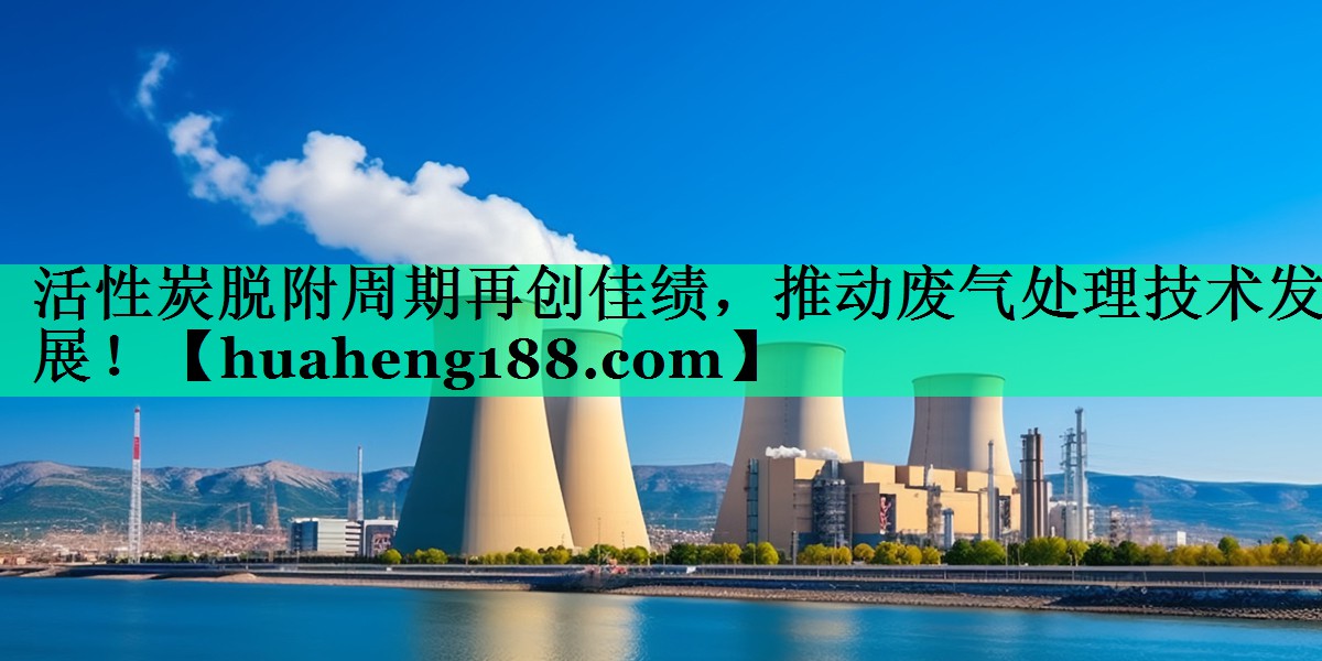 活性炭脱附周期再创佳绩，推动废气处理技术发展！