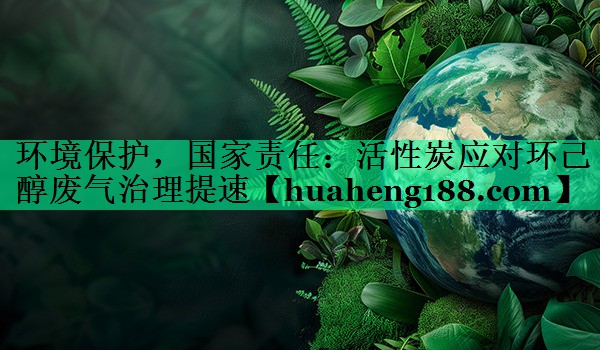 环境保护，国家责任：活性炭应对环己醇废气治理提速
