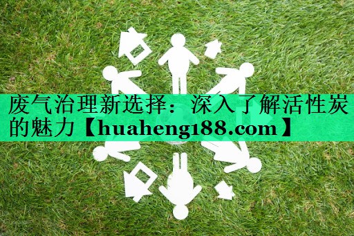 废气治理新选择：深入了解活性炭的魅力